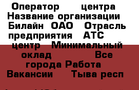 Оператор Call-центра › Название организации ­ Билайн, ОАО › Отрасль предприятия ­ АТС, call-центр › Минимальный оклад ­ 40 000 - Все города Работа » Вакансии   . Тыва респ.